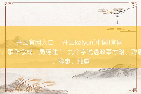 开云官网入口 - 开云kaiyun(中国)官网 “话说准，事作念成，局稳住”：九个字说透政事才略、聪惠、纯属