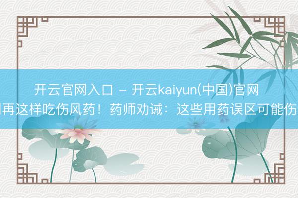 开云官网入口 - 开云kaiyun(中国)官网 别再这样吃伤风药！药师劝诫：这些用药误区可能伤肾