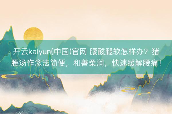 开云kaiyun(中国)官网 腰酸腿软怎样办？猪腰汤作念法简便，和善柔润，快速缓解腰痛！