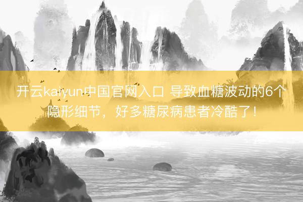 开云kaiyun中国官网入口 导致血糖波动的6个隐形细节，好多糖尿病患者冷酷了！