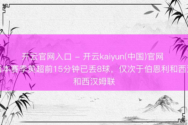 开云官网入口 - 开云kaiyun(中国)官网 切尔西本赛季英超前15分钟已丢8球，仅次于伯恩利和西汉姆联