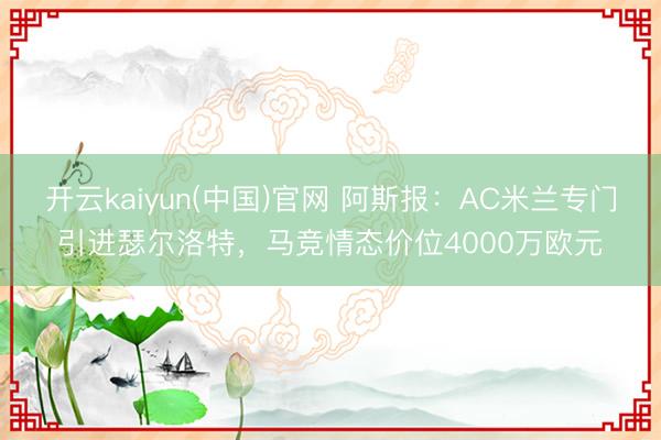 开云kaiyun(中国)官网 阿斯报:AC米兰专门引进瑟尔洛特,马竞情态价位4000万欧元
