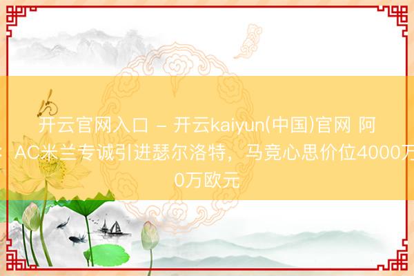 开云官网入口 - 开云kaiyun(中国)官网 阿斯报：AC米兰专诚引进瑟尔洛特，马竞心思价位4000万欧元