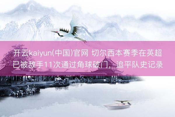 开云kaiyun(中国)官网 切尔西本赛季在英超已被敌手11次通过角球破门，追平队史记录