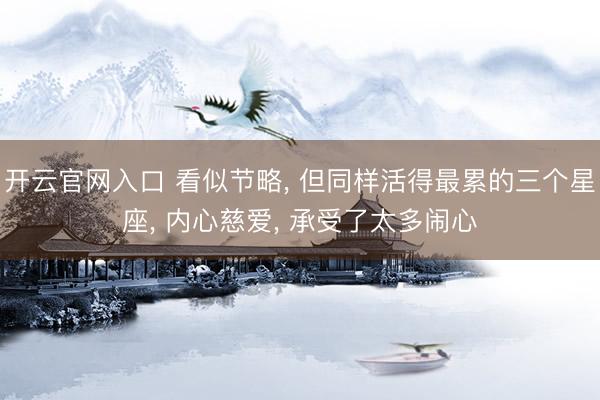 开云官网入口 看似节略, 但同样活得最累的三个星座, 内心慈爱, 承受了太多闹心