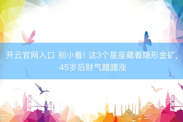 开云官网入口 别小看! 这3个星座藏着隐形金矿， 45岁后财气蹭蹭涨