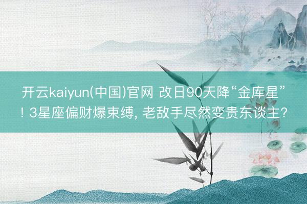 开云kaiyun(中国)官网 改日90天降“金库星”! 3星座偏财爆束缚， 老敌手尽然变贵东谈主?