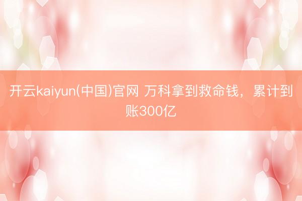 开云kaiyun(中国)官网 万科拿到救命钱，累计到账300亿