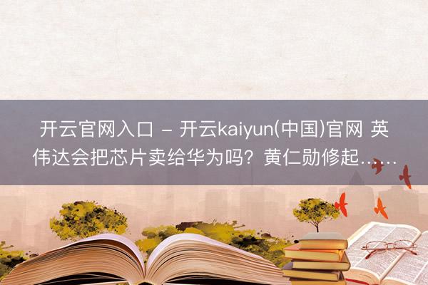 开云官网入口 - 开云kaiyun(中国)官网 英伟达会把芯片卖给华为吗?黄仁勋修起……