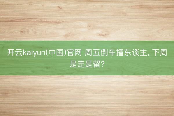 开云kaiyun(中国)官网 周五倒车撞东谈主， 下周是走是留?