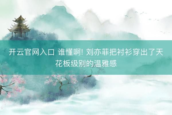 开云官网入口 谁懂啊! 刘亦菲把衬衫穿出了天花板级别的温雅感