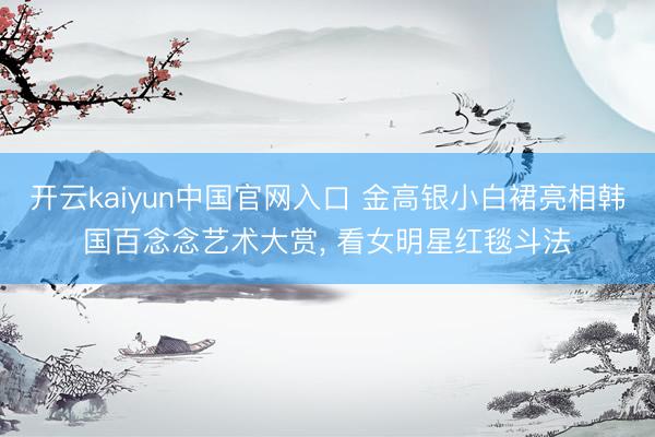 开云kaiyun中国官网入口 金高银小白裙亮相韩国百念念艺术大赏， 看女明星红毯斗法