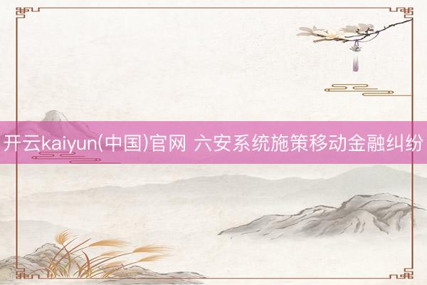 开云kaiyun(中国)官网 六安系统施策移动金融纠纷