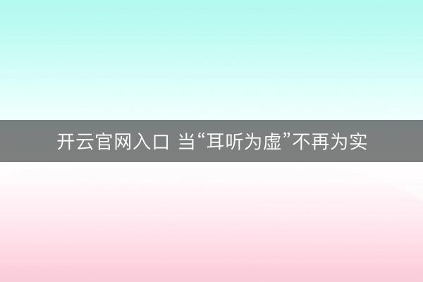 开云官网入口 当“耳听为虚”不再为实