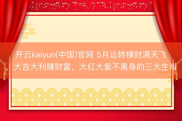 开云kaiyun(中国)官网 5月运转横财满天飞，大吉大利赚财富，大红大紫不离身的三大生肖