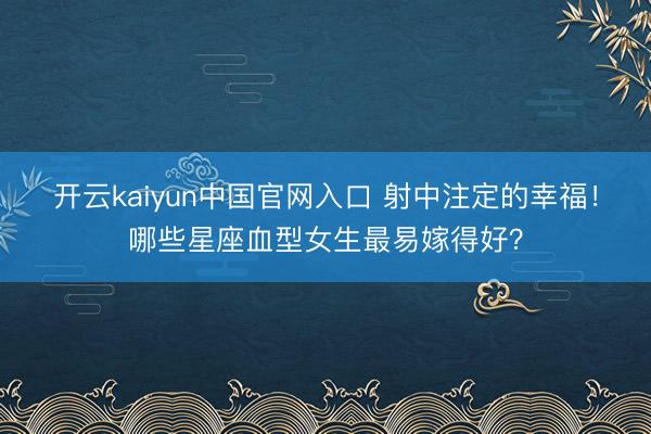 开云kaiyun中国官网入口 射中注定的幸福！哪些星座血型女生最易嫁得好？