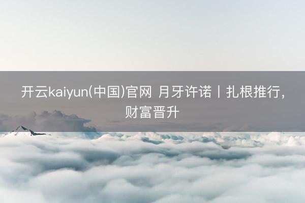 开云kaiyun(中国)官网 月牙许诺丨扎根推行，财富晋升