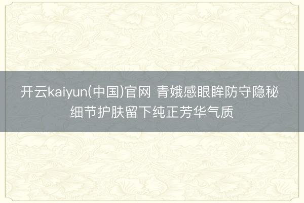 开云kaiyun(中国)官网 青娥感眼眸防守隐秘 细节护肤留下纯正芳华气质