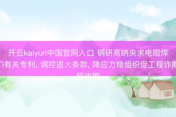 开云kaiyun中国官网入口 钢研高纳央求电阻焊Ti有关专利， 调控退火条款， 降应力稳组织促工程诈欺