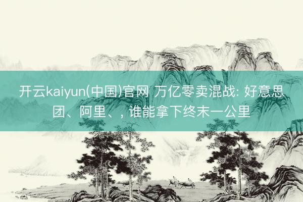 开云kaiyun(中国)官网 万亿零卖混战: 好意思团、阿里、， 谁能拿下终末一公里