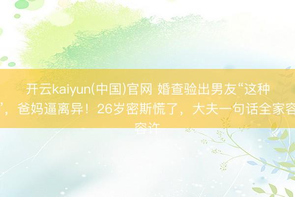 开云kaiyun(中国)官网 婚查验出男友“这种病”，爸妈逼离异！26岁密斯慌了，大夫一句话全家容许
