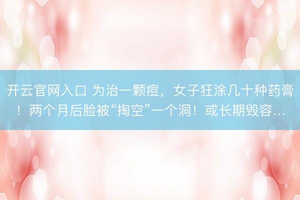 开云官网入口 为治一颗痘，女子狂涂几十种药膏！两个月后脸被“掏空”一个洞！或长期毁容…