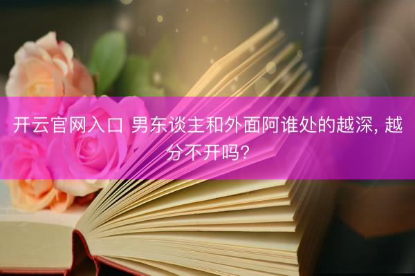 开云官网入口 男东谈主和外面阿谁处的越深， 越分不开吗?