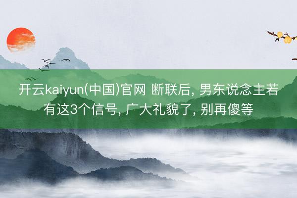 开云kaiyun(中国)官网 断联后， 男东说念主若有这3个信号， 广大礼貌了， 别再傻等