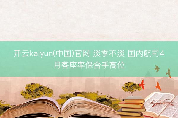 开云kaiyun(中国)官网 淡季不淡 国内航司4月客座率保合手高位