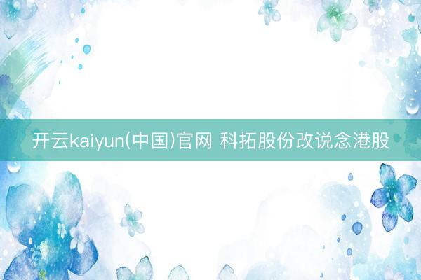 开云kaiyun(中国)官网 科拓股份改说念港股