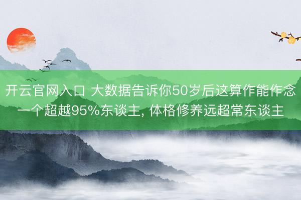 开云官网入口 大数据告诉你50岁后这算作能作念一个超越95%东谈主， 体格修养远超常东谈主