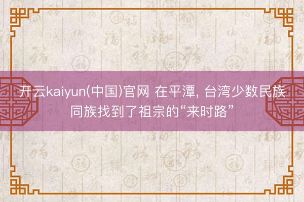 开云kaiyun(中国)官网 在平潭， 台湾少数民族同族找到了祖宗的“来时路”