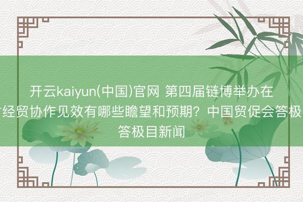 开云kaiyun(中国)官网 第四届链博举办在即，对经贸协作见效有哪些瞻望和预期？中国贸促会答极目新闻