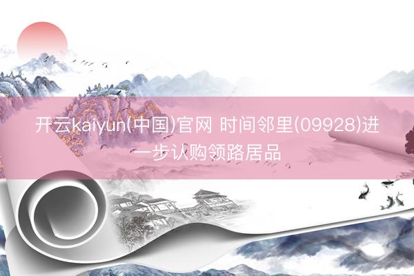 开云kaiyun(中国)官网 时间邻里(09928)进一步认购领路居品