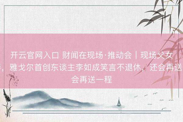 开云官网入口 财闻在现场·推动会|现场父女交棒,雅戈尔首创东谈主李如成笑言不退休,还会再送一程