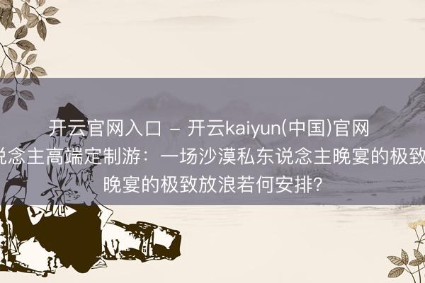 开云官网入口 - 开云kaiyun(中国)官网 揭秘敦煌两东说念主高端定制游:一场沙漠私东说念主晚宴的极致放浪若何安排?