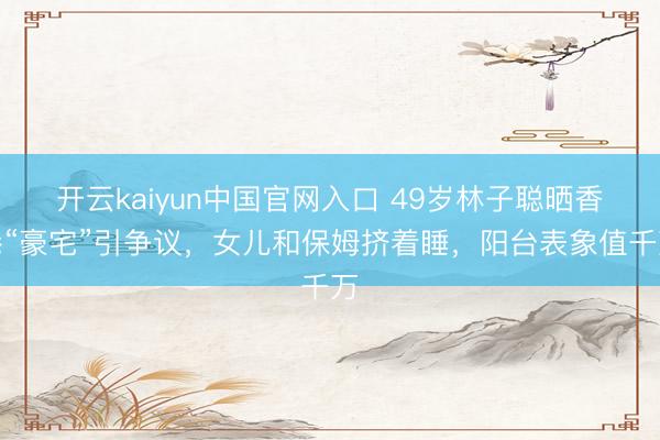 开云kaiyun中国官网入口 49岁林子聪晒香港“豪宅”引争议，女儿和保姆挤着睡，阳台表象值千万