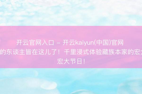 开云官网入口 - 开云kaiyun(中国)官网 全康定的东谈主皆在这儿了！千里浸式体验藏族本家的宏大节日！