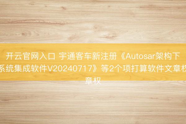 开云官网入口 宇通客车新注册《Autosar架构下系统集成软件V20240717》等2个项打算软件文章权