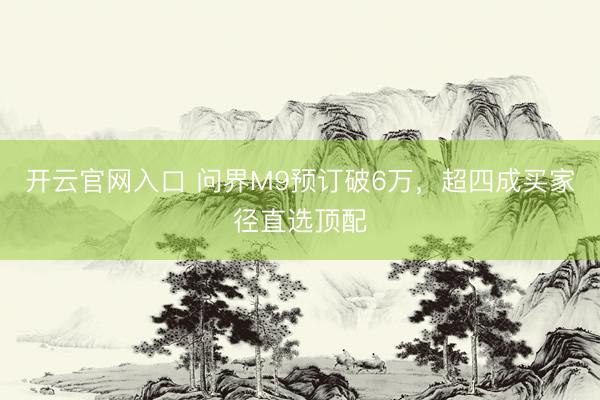 开云官网入口 问界M9预订破6万，超四成买家径直选顶配