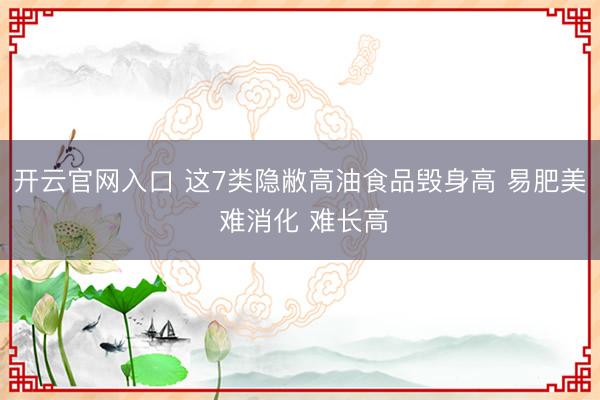 开云官网入口 这7类隐敝高油食品毁身高 易肥美 难消化 难长高