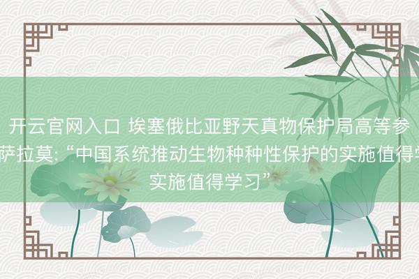 开云官网入口 埃塞俄比亚野天真物保护局高等参谋员萨拉莫: “中国系统推动生物种种性保护的实施值得学习”