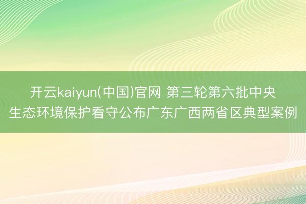 开云kaiyun(中国)官网 第三轮第六批中央生态环境保护看守公布广东广西两省区典型案例