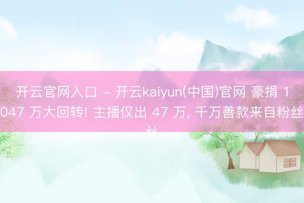 开云官网入口 - 开云kaiyun(中国)官网 豪捐 1047 万大回转! 主播仅出 47 万， 千万善款来自粉丝