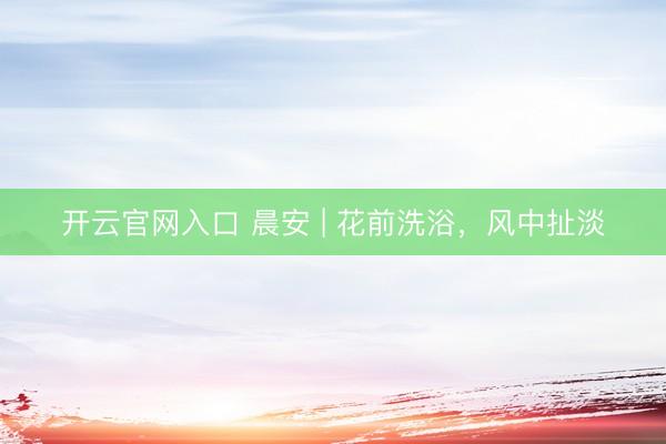 开云官网入口 晨安 | 花前洗浴，风中扯淡