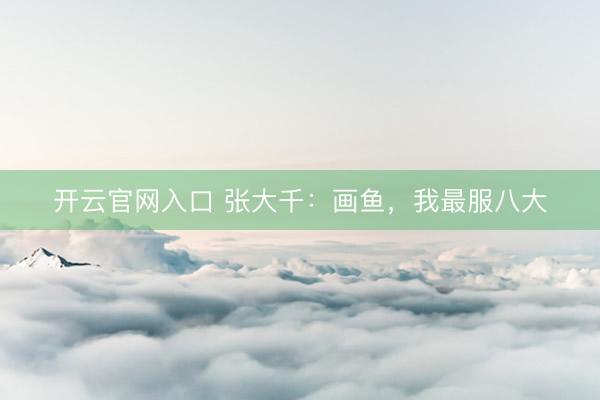 开云官网入口 张大千:画鱼,我最服八大