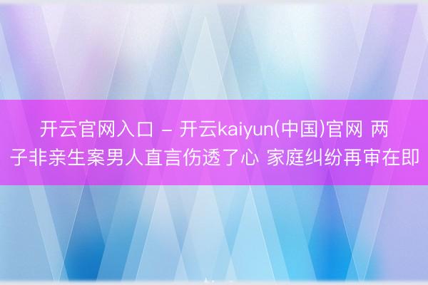 开云官网入口 - 开云kaiyun(中国)官网 两子非亲生案男人直言伤透了心 家庭纠纷再审在即