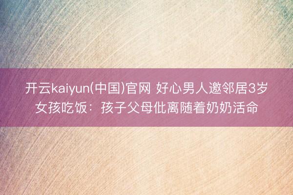 开云kaiyun(中国)官网 好心男人邀邻居3岁女孩吃饭：孩子父母仳离随着奶奶活命