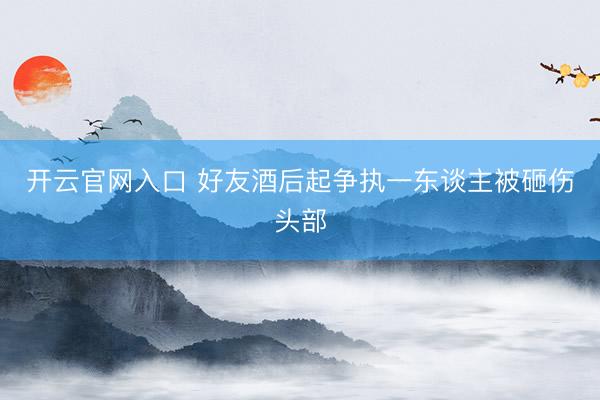 开云官网入口 好友酒后起争执一东谈主被砸伤头部