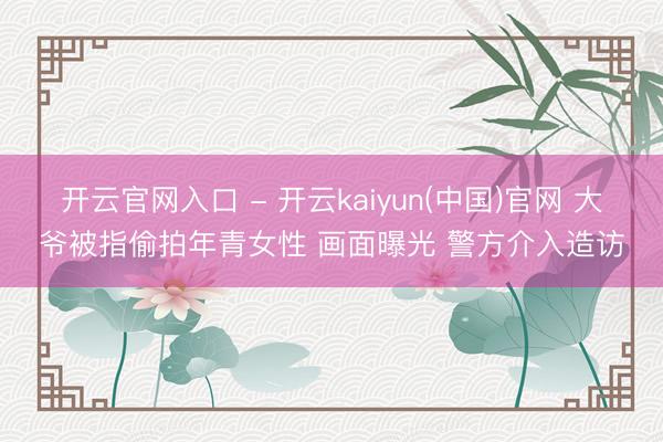开云官网入口 - 开云kaiyun(中国)官网 大爷被指偷拍年青女性 画面曝光 警方介入造访